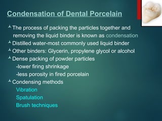 Condensation of Dental Porcelain
The process of packing the particles together and
removing the liquid binder is known as condensation
Distilled water-most commonly used liquid binder
Other binders: Glycerin, propylene glycol or alcohol
Dense packing of powder particles
-lower firing shrinkage
-less porosity in fired porcelain
Condensing methods
Vibration
Spatulation
Brush techniques
 