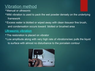 Vibration method
Manual or ultrasonic
Mild vibration is used to pack the wet powder densely on the underlying
framework
Excess water is blotted or wiped away with clean tissueor fine brush,
and condensation occurs toward blotted or brushed area
Ultrasonic vibration
The restoration is placed on vibrator
Low amplitude along with very high rate of vibrations/sec pulls the liquid
to surface with almost no disturbance to the porcelain contour
 