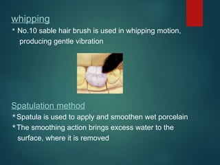 whipping
 No.10 sable hair brush is used in whipping motion,
producing gentle vibration
Spatulation method
Spatula is used to apply and smoothen wet porcelain
The smoothing action brings excess water to the
surface, where it is removed
 