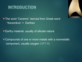 The word “Ceramic” derived from Greek word
“Keramikos” = Earthen
Earthy material, usually of silicate nature
Compounds of one or more metals with a nonmetallic
component, usually oxygen (GPT-8)
INTRODUCTION
 