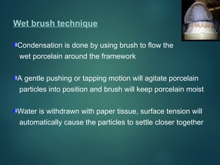 Wet brush technique
Condensation is done by using brush to flow the
wet porcelain around the framework
A gentle pushing or tapping motion will agitate porcelain
particles into position and brush will keep porcelain moist
Water is withdrawn with paper tissue, surface tension will
automatically cause the particles to settle closer together
 