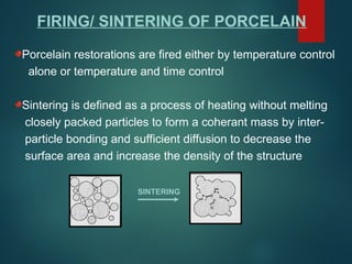 FIRING/ SINTERING OF PORCELAIN
Porcelain restorations are fired either by temperature control
alone or temperature and time control
Sintering is defined as a process of heating without melting
closely packed particles to form a coherant mass by inter-
particle bonding and sufficient diffusion to decrease the
surface area and increase the density of the structure
SINTERING
 