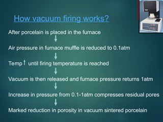 How vacuum firing works?
After porcelain is placed in the furnace
Air pressure in furnace muffle is reduced to 0.1atm
Temp until firing temperature is reached
Vacuum is then released and furnace pressure returns 1atm
Increase in pressure from 0.1-1atm compresses residual pores
Marked reduction in porosity in vacuum sintered porcelain
 