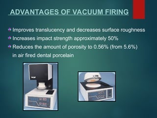 ADVANTAGES OF VACUUM FIRING
Improves translucency and decreases surface roughness
Increases impact strength approximately 50%
Reduces the amount of porosity to 0.56% (from 5.6%)
in air fired dental porcelain
 