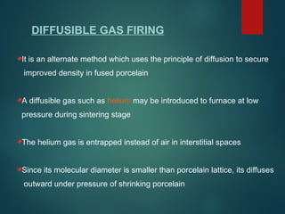 DIFFUSIBLE GAS FIRING
It is an alternate method which uses the principle of diffusion to secure
improved density in fused porcelain
A diffusible gas such as helium may be introduced to furnace at low
pressure during sintering stage
The helium gas is entrapped instead of air in interstitial spaces
Since its molecular diameter is smaller than porcelain lattice, its diffuses
outward under pressure of shrinking porcelain
 