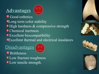 Advantages
Good esthetics
Long term color stability
High hardness & compressive strength
Chemical inertness
Excellent biocompatibility
Excellent thermal and electrical insulators
Disadvantages
Brittleness
Low fracture toughness
Low tensile strength.
 