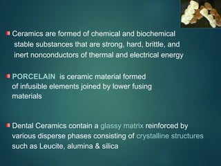 Ceramics are formed of chemical and biochemical
stable substances that are strong, hard, brittle, and
inert nonconductors of thermal and electrical energy
PORCELAIN is ceramic material formed
of infusible elements joined by lower fusing
materials
Dental Ceramics contain a glassy matrix reinforced by
various disperse phases consisting of crystalline structures
such as Leucite, alumina & silica
 