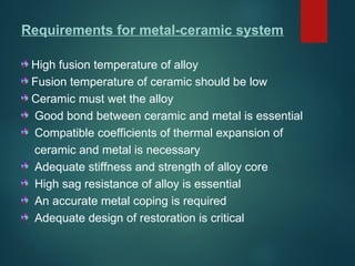 Requirements for metal-ceramic system
High fusion temperature of alloy
Fusion temperature of ceramic should be low
Ceramic must wet the alloy
Good bond between ceramic and metal is essential
Compatible coefficients of thermal expansion of
ceramic and metal is necessary
Adequate stiffness and strength of alloy core
High sag resistance of alloy is essential
An accurate metal coping is required
Adequate design of restoration is critical
 