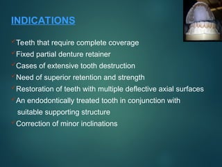 INDICATIONS
Teeth that require complete coverage
Fixed partial denture retainer
Cases of extensive tooth destruction
Need of superior retention and strength
Restoration of teeth with multiple deflective axial surfaces
An endodontically treated tooth in conjunction with
suitable supporting structure
Correction of minor inclinations
 