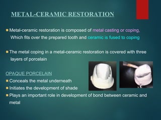 Metal-ceramic restoration is composed of metal casting or coping,
Which fits over the prepared tooth and ceramic is fused to coping
The metal coping in a metal-ceramic restoration is covered with three
layers of porcelain
OPAQUE PORCELAIN
Conceals the metal underneath
Initiates the development of shade
Plays an important role in development of bond between ceramic and
metal
METAL-CERAMIC RESTORATION
 