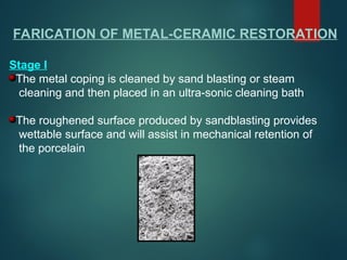 FARICATION OF METAL-CERAMIC RESTORATION
Stage I
The metal coping is cleaned by sand blasting or steam
cleaning and then placed in an ultra-sonic cleaning bath
The roughened surface produced by sandblasting provides
wettable surface and will assist in mechanical retention of
the porcelain
 