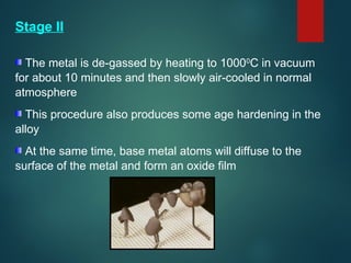 Stage II
The metal is de-gassed by heating to 10000
C in vacuum
for about 10 minutes and then slowly air-cooled in normal
atmosphere
This procedure also produces some age hardening in the
alloy
At the same time, base metal atoms will diffuse to the
surface of the metal and form an oxide film
 