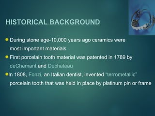 HISTORICAL BACKGROUND
During stone age-10,000 years ago ceramics were
most important materials
First porcelain tooth material was patented in 1789 by
deChemant and Duchateau
In 1808, Fonzi, an Italian dentist, invented “terrometallic”
porcelain tooth that was held in place by platinum pin or frame
 