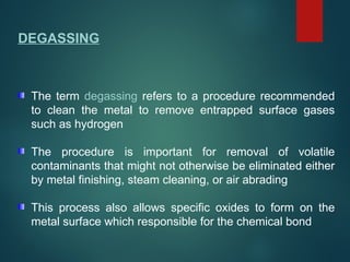 DEGASSING
The term degassing refers to a procedure recommended
to clean the metal to remove entrapped surface gases
such as hydrogen
The procedure is important for removal of volatile
contaminants that might not otherwise be eliminated either
by metal finishing, steam cleaning, or air abrading
This process also allows specific oxides to form on the
metal surface which responsible for the chemical bond
 