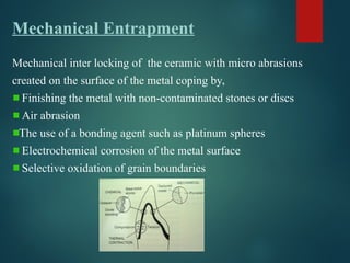 Mechanical Entrapment
Mechanical inter locking of the ceramic with micro abrasions
created on the surface of the metal coping by,
Finishing the metal with non-contaminated stones or discs
Air abrasion
The use of a bonding agent such as platinum spheres
Electrochemical corrosion of the metal surface
Selective oxidation of grain boundaries
 