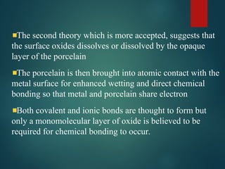 The second theory which is more accepted, suggests that
the surface oxides dissolves or dissolved by the opaque
layer of the porcelain
The porcelain is then brought into atomic contact with the
metal surface for enhanced wetting and direct chemical
bonding so that metal and porcelain share electron
Both covalent and ionic bonds are thought to form but
only a monomolecular layer of oxide is believed to be
required for chemical bonding to occur.
 