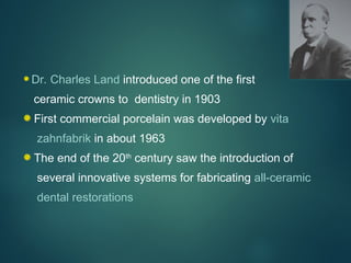 Dr. Charles Land introduced one of the first
ceramic crowns to dentistry in 1903
First commercial porcelain was developed by vita
zahnfabrik in about 1963
The end of the 20th
century saw the introduction of
several innovative systems for fabricating all-ceramic
dental restorations
 