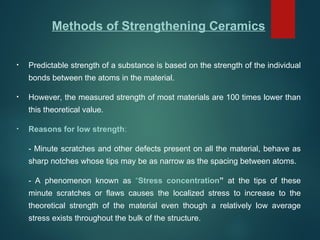 Methods of Strengthening Ceramics
• Predictable strength of a substance is based on the strength of the individual
bonds between the atoms in the material.
• However, the measured strength of most materials are 100 times lower than
this theoretical value.
• Reasons for low strength:
- Minute scratches and other defects present on all the material, behave as
sharp notches whose tips may be as narrow as the spacing between atoms.
- A phenomenon known as “Stress concentration” at the tips of these
minute scratches or flaws causes the localized stress to increase to the
theoretical strength of the material even though a relatively low average
stress exists throughout the bulk of the structure.
 