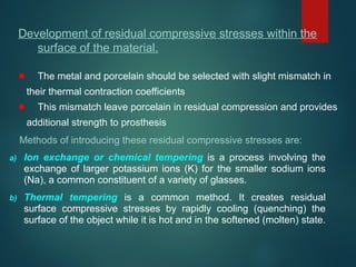 Methods of introducing these residual compressive stresses are:
a) Ion exchange or chemical tempering is a process involving the
exchange of larger potassium ions (K) for the smaller sodium ions
(Na), a common constituent of a variety of glasses.
b) Thermal tempering is a common method. It creates residual
surface compressive stresses by rapidly cooling (quenching) the
surface of the object while it is hot and in the softened (molten) state.
Development of residual compressive stresses within the
surface of the material.
The metal and porcelain should be selected with slight mismatch in
their thermal contraction coefficients
This mismatch leave porcelain in residual compression and provides
additional strength to prosthesis
 
