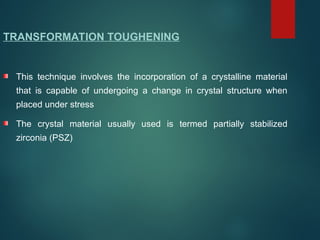 TRANSFORMATION TOUGHENING
This technique involves the incorporation of a crystalline material
that is capable of undergoing a change in crystal structure when
placed under stress
The crystal material usually used is termed partially stabilized
zirconia (PSZ)
 