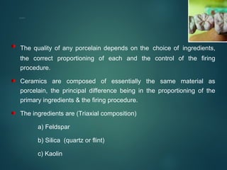 COMPOSITION OF DENTAL PORCELAINS
The quality of any porcelain depends on the choice of ingredients,
the correct proportioning of each and the control of the firing
procedure.
Ceramics are composed of essentially the same material as
porcelain, the principal difference being in the proportioning of the
primary ingredients & the firing procedure.
The ingredients are (Triaxial composition)
a) Feldspar
b) Silica (quartz or flint)
c) Kaolin
 