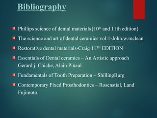Bibliography
Phillips science of dental materials{10th
and 11th edition}
The science and art of dental ceramics vol:1-John.w.mclean
Restorative dental materials-Craig 11TH
EDITION
Essentials of Dental ceramics – An Artistic approach
Gerard j. Chiche, Alain Pinaul
Fundamentals of Tooth Preparation – ShillingBurg
Contemporary Fixed Prosthodontics – Rosenstial, Land
Fujimoto.
 