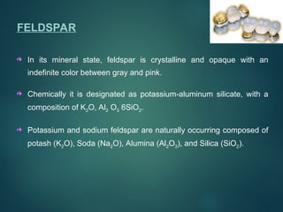 FELDSPAR
In its mineral state, feldspar is crystalline and opaque with an
indefinite color between gray and pink.
Chemically it is designated as potassium-aluminum silicate, with a
composition of K2O, Al2 O3 6SiO2.
Potassium and sodium feldspar are naturally occurring composed of
potash (K2O), Soda (Na2O), Alumina (Al2O3), and Silica (SiO2).
 
