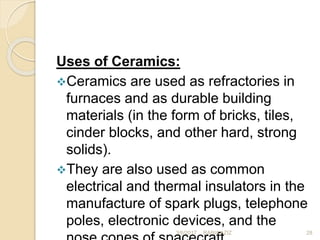 Uses of Ceramics:
Ceramics are used as refractories in
furnaces and as durable building
materials (in the form of bricks, tiles,
cinder blocks, and other hard, strong
solids).
They are also used as common
electrical and thermal insulators in the
manufacture of spark plugs, telephone
poles, electronic devices, and the
3/6/2017 28RABIA AZIZ
 