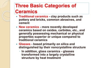 Three Basic Categories of
Ceramics
 Traditional ceramics - clay products such as
pottery and bricks, common abrasives, and
cement
 New ceramics - more recently developed
ceramics based on oxides, carbides, etc., and
generally possessing mechanical or physical
properties superior or unique compared to
traditional ceramics
 Glasses - based primarily on silica and
distinguished by their noncrystalline structure
◦ In addition, glass ceramics - glasses
transformed into a largely crystalline
structure by heat treatment
 