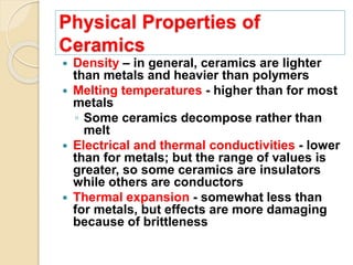 Physical Properties of
Ceramics
 Density – in general, ceramics are lighter
than metals and heavier than polymers
 Melting temperatures - higher than for most
metals
◦ Some ceramics decompose rather than
melt
 Electrical and thermal conductivities - lower
than for metals; but the range of values is
greater, so some ceramics are insulators
while others are conductors
 Thermal expansion - somewhat less than
for metals, but effects are more damaging
because of brittleness
 