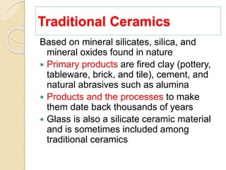 Traditional Ceramics
Based on mineral silicates, silica, and
mineral oxides found in nature
 Primary products are fired clay (pottery,
tableware, brick, and tile), cement, and
natural abrasives such as alumina
 Products and the processes to make
them date back thousands of years
 Glass is also a silicate ceramic material
and is sometimes included among
traditional ceramics
 