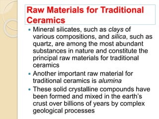 Raw Materials for Traditional
Ceramics
 Mineral silicates, such as clays of
various compositions, and silica, such as
quartz, are among the most abundant
substances in nature and constitute the
principal raw materials for traditional
ceramics
 Another important raw material for
traditional ceramics is alumina
 These solid crystalline compounds have
been formed and mixed in the earth’s
crust over billions of years by complex
geological processes
 
