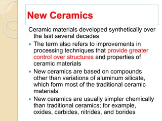 New Ceramics
Ceramic materials developed synthetically over
the last several decades
 The term also refers to improvements in
processing techniques that provide greater
control over structures and properties of
ceramic materials
 New ceramics are based on compounds
other than variations of aluminum silicate,
which form most of the traditional ceramic
materials
 New ceramics are usually simpler chemically
than traditional ceramics; for example,
oxides, carbides, nitrides, and borides
 