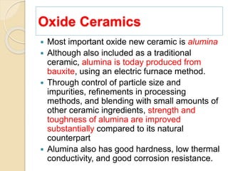 Oxide Ceramics
 Most important oxide new ceramic is alumina
 Although also included as a traditional
ceramic, alumina is today produced from
bauxite, using an electric furnace method.
 Through control of particle size and
impurities, refinements in processing
methods, and blending with small amounts of
other ceramic ingredients, strength and
toughness of alumina are improved
substantially compared to its natural
counterpart
 Alumina also has good hardness, low thermal
conductivity, and good corrosion resistance.
 