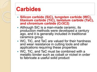 Carbides
 Silicon carbide (SiC), tungsten carbide (WC),
titanium carbide (TiC), tantalum carbide (TaC),
and chromium carbide (Cr3C2)
 Although SiC is a man-made ceramic, its
production methods were developed a century
ago, and it is generally included in traditional
ceramics group
 WC, TiC, and TaC are valued for their hardness
and wear resistance in cutting tools and other
applications requiring these properties
 WC, TiC, and TaC must be combined with a
metallic binder such as cobalt or nickel in order
to fabricate a useful solid product
 