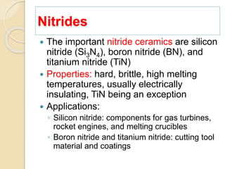 Nitrides
 The important nitride ceramics are silicon
nitride (Si3N4), boron nitride (BN), and
titanium nitride (TiN)
 Properties: hard, brittle, high melting
temperatures, usually electrically
insulating, TiN being an exception
 Applications:
◦ Silicon nitride: components for gas turbines,
rocket engines, and melting crucibles
◦ Boron nitride and titanium nitride: cutting tool
material and coatings
 