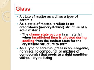 Glass
 A state of matter as well as a type of
ceramic
 As a state of matter, it refers to an
amorphous (noncrystalline) structure of a
solid material.
◦ The glassy state occurs in a material
when insufficient time is allowed during
cooling from the molten state for the
crystalline structure to form.
 As a type of ceramic, glass is an inorganic,
nonmetallic compound (or mixture of
compounds) that cools to a rigid condition
without crystallizing
 
