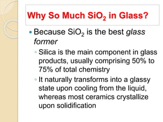 Why So Much SiO2 in Glass?
 Because SiO2 is the best glass
former
◦ Silica is the main component in glass
products, usually comprising 50% to
75% of total chemistry
◦ It naturally transforms into a glassy
state upon cooling from the liquid,
whereas most ceramics crystallize
upon solidification
 
