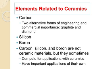 Elements Related to Ceramics
 Carbon
◦ Two alternative forms of engineering and
commercial importance: graphite and
diamond
 Silicon
 Boron
 Carbon, silicon, and boron are not
ceramic materials, but they sometimes
◦ Compete for applications with ceramics
◦ Have important applications of their own
 