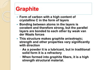 Graphite
 Form of carbon with a high content of
crystalline C in the form of layers
 Bonding between atoms in the layers is
covalent and therefore strong, but the parallel
layers are bonded to each other by weak van
der Waals forces
 This structure makes graphite anisotropic;
strength and other properties vary significantly
with direction
◦ As a powder it is a lubricant, but in traditional
solid form it is a refractory
◦ When formed into graphite fibers, it is a high
strength structural material.
 