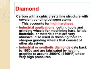Diamond
Carbon with a cubic crystalline structure with
covalent bonding between atoms
◦ This accounts for high hardness
 Industrial applications: cutting tools and
grinding wheels for machining hard, brittle
materials, or materials that are very
abrasive; also used in dressing tools to
sharpen grinding wheels that consist of
other abrasives
 Industrial or synthetic diamonds date back
to 1950s and are fabricated by heating
graphite to around 3000C (5400F) under
very high pressures
 