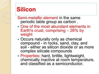 Silicon
Semi-metallic element in the same
periodic table group as carbon .
 One of the most abundant elements in
Earth's crust, comprising  26% by
weight
 Occurs naturally only as chemical
compound - in rocks, sand, clay, and
soil - either as silicon dioxide or as more
complex silicate compounds
 Properties: hard, brittle, lightweight,
chemically inactive at room temperature,
and classified as a semiconductor.
 