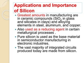 Applications and Importance
of Silicon
 Greatest amounts in manufacturing are
in ceramic compounds (SiO2 in glass
and silicates in clays) and alloying
elements in steel, aluminum, and copper.
 Also used as a reducing agent in certain
metallurgical processes .
 Pure silicon is used as the base material
in semiconductor manufacturing in
electronic industries.
 The vast majority of integrated circuits
produced today are made from silicon.
 