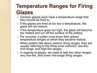 Temperature Ranges for Firing
Glazes
 Ceramic glazes each have a temperature range that
they should be fired to.
 If the glazes are fired at too low a temperature, the
glaze will not mature.
 If the temperature goes too high, the glaze will become
too melted and run off the surface of the pottery.
 For success, a potter must know their glazes'
temperature ranges at which they become mature.
 When potters talk about ceramic firing ranges, they are
usually referring to the three most common: low-fire,
mid-range, and high-fire ranges.
 In regards to glazes, we need to add two other ranges:
very low-fire, and lower mid-range firing ranges.
 