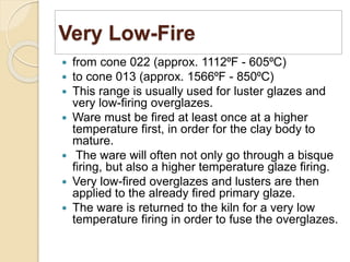 Very Low-Fire
 from cone 022 (approx. 1112⁰F - 605⁰C)
 to cone 013 (approx. 1566⁰F - 850⁰C)
 This range is usually used for luster glazes and
very low-firing overglazes.
 Ware must be fired at least once at a higher
temperature first, in order for the clay body to
mature.
 The ware will often not only go through a bisque
firing, but also a higher temperature glaze firing.
 Very low-fired overglazes and lusters are then
applied to the already fired primary glaze.
 The ware is returned to the kiln for a very low
temperature firing in order to fuse the overglazes.
 