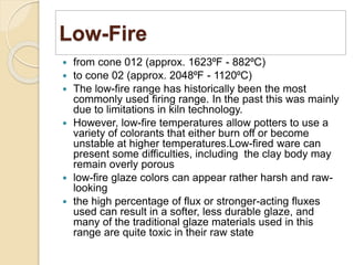 Low-Fire
 from cone 012 (approx. 1623⁰F - 882⁰C)
 to cone 02 (approx. 2048⁰F - 1120⁰C)
 The low-fire range has historically been the most
commonly used firing range. In the past this was mainly
due to limitations in kiln technology.
 However, low-fire temperatures allow potters to use a
variety of colorants that either burn off or become
unstable at higher temperatures.Low-fired ware can
present some difficulties, including the clay body may
remain overly porous
 low-fire glaze colors can appear rather harsh and raw-
looking
 the high percentage of flux or stronger-acting fluxes
used can result in a softer, less durable glaze, and
many of the traditional glaze materials used in this
range are quite toxic in their raw state
 