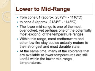 Lower to Mid-Range
 from cone 01 (approx. 2079⁰F - 1110⁰C)
 to cone 3 (approx. 2134⁰F - 1145⁰C)
 The lower mid-range is one of the most
overlooked, yet perhaps one of the potentially
most exciting, of the temperature ranges.
 Within this range, most earthenware and
other low-fire clay bodies actually mature to
their strongest and most durable state.
 At the same time, many of the colorants that
are available at lower temperatures are still
useful within the lower mid-range
temperatures.
 