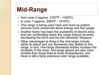 Mid-Range
 from cone 4 (approx. 2167⁰F - 1165⁰C)
 to cone 7 (approx. 2264⁰F - 1210⁰C)
 This range is being used more and more as potters
become more concerned about energy and fuel usage.
 Another factor has been the availability of electric kilns
that can comfortably reach this range without severely
decreasing the kiln's and the kiln elements' lifespans.
 Other advantages to firing in the mid-range include
ability to adjust and use stoneware clay bodies to this
range in turn, mid-range stoneware bodies increase the
durability of the ware mid-range glazes are also more
durable than those fired at lower temperatures, and
there is still a fairly extensive color range available.
 