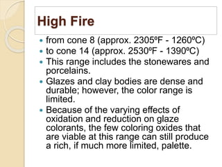 High Fire
 from cone 8 (approx. 2305⁰F - 1260⁰C)
 to cone 14 (approx. 2530⁰F - 1390⁰C)
 This range includes the stonewares and
porcelains.
 Glazes and clay bodies are dense and
durable; however, the color range is
limited.
 Because of the varying effects of
oxidation and reduction on glaze
colorants, the few coloring oxides that
are viable at this range can still produce
a rich, if much more limited, palette.
 