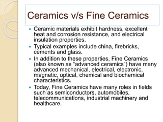 Ceramics v/s Fine Ceramics
 Ceramic materials exhibit hardness, excellent
heat and corrosion resistance, and electrical
insulation properties.
 Typical examples include china, firebricks,
cements and glass.
 In addition to these properties, Fine Ceramics
(also known as “advanced ceramics”) have many
advanced mechanical, electrical, electronic,
magnetic, optical, chemical and biochemical
characteristics.
 Today, Fine Ceramics have many roles in fields
such as semiconductors, automobiles,
telecommunications, industrial machinery and
healthcare.
 